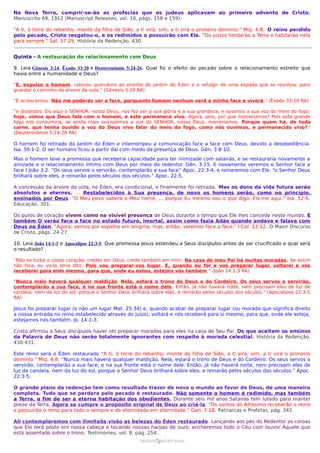 Na Nova Terra, cumprir-se-ão as profecias que os judeus aplicavam ao primeiro advento de Cristo.
Manuscrito 69, 1912 (Manuscript Releases, vol. 10, págs. 158 e 159).

"A ti, ó torre do rebanho, monte da filha de Sião, a ti virá; sim, a ti virá o primeiro domínio." Miq. 4:8. O reino perdido
pelo pecado, Cristo resgatou-o, e os redimidos o possuirão com Ele. "Os justos herdarão a Terra e habitarão nela
para sempre." Sal. 37:29. História da Redenção, 430.


Quinta - A restauração do relacionamento com Deus

9. Leia Gênesis 3:24, Êxodo 33:20 e Deuteronômio 5:24-26. Qual foi o efeito do pecado sobre o relacionamento estreito que
havia entre a humanidade e Deus?

“E, expulso o homem, colocou querubins ao oriente do jardim do Éden e o refulgir de uma espada que se revolvia, para
guardar o caminho da árvore da vida.” (Gênesis 3:24 RA)

“E acrescentou: Não me poderás ver a face, porquanto homem nenhum verá a minha face e viverá.” (Êxodo 33:20 RA)

“e dissestes: Eis aqui o SENHOR, nosso Deus, nos fez ver a sua glória e a sua grandeza, e ouvimos a sua voz do meio do fogo;
hoje, vimos que Deus fala com o homem, e este permanece vivo. Agora, pois, por que morreríamos? Pois este grande
fogo nos consumiria; se ainda mais ouvíssemos a voz do SENHOR, nosso Deus, morreríamos. Porque quem há, de toda
carne, que tenha ouvido a voz do Deus vivo falar do meio do fogo, como nós ouvimos, e permanecido vivo? ”
(Deuteronômio 5:24-26 RA)

O homem foi retirado do Jardim do Éden e interrompeu a comunicação face a face com Deus, devido a desobediência.
Isa. 59:1-2. O ser humano ficou a partir dai com medo da presença de Deus. Gên. 3:8-10.
Mas o homem teve a promessa que receberia capacidade para ter inimizade com satanás, e se restauraria novamente a
amizade e o relacionamento íntimo com Deus por meio do redentor. Gên. 3:15. E novamente veremos o Senhor face a
face I João 3:2. “Os seus servos o servirão, contemplarão a sua face” Apoc. 22:3-4, e reinaremos com Ele. “o Senhor Deus
brilhará sobre eles, e reinarão pelos séculos dos séculos.” Apoc. 22:5.

A concessão da árvore da vida, no Éden, era condicional, e finalmente foi retirada. Mas os dons da vida futura serão
absolutos e eternos. … Restabelecidos à Sua presença, de novo os homens serão, como no princípio,
ensinados por Deus: "O Meu povo saberá o Meu nome, ... porque Eu mesmo sou o que digo: Eis-me aqui." Isa. 52:6.
Educação, 301.

Os puros de coração vivem como na visível presença de Deus durante o tempo que Ele lhes concede neste mundo. E
também O verão face a face no estado futuro, imortal, assim como fazia Adão quando andava e falava com
Deus no Éden. "Agora, vemos por espelho em enigma; mas, então, veremos face a face." I Cor. 13:12. O Maior Discurso
de Cristo, págs. 24-27.

10. Leia João 14:1-3 e Apocalipse 22:3-5. Que promessa Jesus estendeu a Seus discípulos antes de ser crucificado e qual será
o resultado?

“Não se turbe o vosso coração; credes em Deus, crede também em mim. Na casa de meu Pai há muitas moradas. Se assim
não fora, eu vo-lo teria dito. Pois vou preparar-vos lugar. E, quando eu for e vos preparar lugar, voltarei e vos
receberei para mim mesmo, para que, onde eu estou, estejais vós também.” (João 14:1-3 RA)

“Nunca mais haverá qualquer maldição. Nela, estará o trono de Deus e do Cordeiro. Os seus servos o servirão,
contemplarão a sua face, e na sua fronte está o nome dele. Então, já não haverá noite, nem precisam eles de luz de
candeia, nem da luz do sol, porque o Senhor Deus brilhará sobre eles, e reinarão pelos séculos dos séculos.” (Apocalipse 22:3-5
RA)

Jesus foi preparar lugar (e não um lugar Mat. 25:34) e, quando acabar de preparar lugar (ou morada que significa direito
a nossa entrada no reino estabelecido através do juízo), voltará e nós receberá para si mesmo, para que, onde ele esteja,
estejamos nós também. Jo. 14:1-3.

Cristo afirmou a Seus discípulos haver ido preparar moradas para eles na casa de Seu Pai. Os que aceitam os ensinos
da Palavra de Deus não serão totalmente ignorantes com respeito à morada celestial. História da Redenção,
430-431.

Este reino será o Éden restaurado "A ti, ó torre do rebanho, monte da filha de Sião, a ti virá; sim, a ti virá o primeiro
domínio." Miq. 4:8. “Nunca mais haverá qualquer maldição. Nela, estará o trono de Deus e do Cordeiro. Os seus servos o
servirão, contemplarão a sua face, e na sua fronte está o nome dele. Então, já não haverá noite, nem precisam eles de
luz de candeia, nem da luz do sol, porque o Senhor Deus brilhará sobre eles, e reinarão pelos séculos dos séculos.” Apoc.
22:3-5.

O grande plano da redenção tem como resultado trazer de novo o mundo ao favor de Deus, de uma maneira
completa. Tudo que se perdera pelo pecado é restaurado. Não somente o homem é redimido, mas também
a Terra, a fim de ser a eterna habitação dos obedientes. Durante seis mil anos Satanás tem lutado para manter
posse da Terra. Agora se cumpre o propósito original de Deus ao criá-la. "Os santos do Altíssimo receberão o reino
e possuirão o reino para todo o sempre e de eternidade em eternidade." Dan. 7:18. Patriarcas e Profetas, pág. 342.

Ali contemplaremos com ilimitada visão as belezas do Éden restaurado. Lançando aos pés do Redentor as coroas
que Ele terá posto em nossa cabeça e tocando nossas harpas de ouro, encheremos todo o Céu com louvor Àquele que
está assentado sobre o trono. Testimonies, vol. 8, pág. 254.
                                                      ramos@advir.com
 
