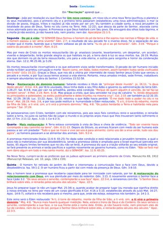 Sexta - Conclusão:

                                             Em “Recriação” aprendi que …

Domingo - João por revelação viu que Deus fez Um novo começo, um novo céu e uma nova Terra (purificou o planeta e
os seus moradores), pois o primeiro céu e a primeira terra passaram (estabeleceu uma nova administração); o mar (a
divisão de povos, línguas, tribos e nações) já não existe por ser um; Viu também a cidade santa, a nova Jerusalém (a
totalidade do povo de Deus, Tanto no céu como na Terra. Heb. 12:22), que descia da parte do Senhor, ataviada como
noiva adornada para seu esposo. A Promessa e que Deus habitará com Seu povo. Ele enxugará dos olhos toda lágrima, e
a morte já não existirá, já não haverá luto, nem pranto, nem dor. Apocalipse 21:1-5.

Segunda - Do pó à vida: “O SENHOR Deus formou o homem do pó da terra e lhe soprou nas narinas o fôlego de vida, e
o homem passou a ser alma vivente” Gên. 2:7; o resultado de seu pecado foi o inverso disso, foi a separação de seu
criador que é morte, fazendo que o homem voltasse ao pó da terra “tu és pó e ao pó tornarás”. Gên. 3:19. “Porque o
salário do pecado é a morte”. Rom. 6:23.

Mas por meio de Cristo os mortos ressuscitarão (do gr. anastasis Levante, levantamento; um despertar, um acordar),
viverão e despertarão, terão grande alegria os que habitais no pó, a terra dará à luz os seus mortos. Isa. 26:19. Muitos
dos que dormem no pó da terra ressuscitarão, uns para a vida eterna, e outros para vergonha e horror da condenação
eterna. Dan. 12:2; Mt 25:46; Jo 5:29.

Os mortos ressuscitarão incorruptíveis e os que estiverem vivos serão transformados. O pecado do ser humano iniciado
ainda no Éden acarretou corrupção e morte “Assim como, em Adão, todos morrem, assim também todos serão vivificados
em Cristo” (1Co 15:22). Graças a Deus, que nos dá a vitória por intermédio de nosso Senhor Jesus Cristo que venceu o
pecado e a morte, e por Sua causa temos acesso a vida eterna; Portanto, meus amados irmãos, sede firmes, inabaláveis
e sempre abundantes na obra do Senhor. 1 Coríntios 15:52-58.

Terça - Restauração do domínio humano: Satanás recebeu o título de “príncipe deste mundo”. Jo. 16:11, "o deus
deste século". II Cor. 4:4, por tê-lo usurpado, Deus tinha dado a seu filho Adão o governo ou administração da terra Gên.
1:26-27; Sal. 8:3-8, mas por cair na armadilha, perdeu está condição “Porque de quem alguém é vencido, do tal faz-se
também servo”. II Ped. 2:19; Rom. 6:16. Mas graças a cristo, que saiu vencedor na cruz do calvário “e, tendo despojado
os principados e potestades, os exibiu publicamente e deles triunfou na mesma cruz”. Col. 2:15 ver também Jo.12:31-33;
Mat. 12:29; 28:18; Luc. 11:22; Apoc. 12:10, retomou o que Adão havia perdido “É-me dado todo o poder no céu e na
terra”. Mat. 28:19; Heb. 2:8, e por isso pode restituir à humanidade o Éden restaurado, "E a ti, ó torre do rebanho, monte
da filha de Sião, a ti virá; sim, a ti virá o primeiro domínio." Miq. 4:8. "Os justos herdarão a Terra e habitarão nela para
sempre." Sal. 37:29.

Se perseveramos com Cristo, também com ele reinaremos, pois aos seus fieis constituiu reino e sacerdotes; e reinarão
sobre a terra, no juízo os santos hão de julgar o mundo e os próprios anjos maus que lhes trouxeram tanto sofrimento e
dor. (2 Tim. 2:11-12; Apoc. 5:10; 1 Cor 6:2-3).

Quarta - Mais restauração: A Terra estava corrompida à vista de Deus e cheia de violência. “Todo ser vivente havia
corrompido o seu caminho na terra”. Gên. 6:11-13. Depois do Dilúvio, os animais ficaram com medo do ser humano este
passou a ser um predador “Tudo o que se move e vive ser-vos-á para alimento; como vos dei a erva verde, tudo vos dou
agora”, os homens passaram a se alimentar dos animais. Gên. 9:2-4.

A promessa mencionada (Isaías 11:6-9; 65:25) foi dada sobe condição e está relacionada a jerusalém terrestre, a qual o
povo não à materializou por sua desobediência, sendo a promessa válida e ampliada para o Israel espiritual (perceba em
Isaías. 65 alguns limites terrestres que no céu não se terá), A promessa diz que a criação voltarão ao seu estado original,
se fará presente os animais e serão pacíficos e sujeitos novamente ao governo humano, como no Éden. “Não se fará mal
nem dano algum em todo o meu santo monte, diz o SENHOR”. Isa. 11:9; 65:25.

Na Nova Terra, cumprir-se-ão as profecias que os judeus aplicavam ao primeiro advento de Cristo. Manuscrito 69, 1912
(Manuscript Releases, vol. 10, págs. 158 e 159).

Quinta - O homem foi retirado do Jardim do Éden e interrompeu a comunicação face a face com Deus, devido a
desobediência. Isa. 59:1-2. O ser humano ficou a partir dai com medo da presença de Deus. Gên. 3:8-10.

Mas o homem teve a promessa que receberia capacidade para ter inimizade com satanás, por ter A restauração do
relacionamento com Deus, em sua plenitude por meio do redentor. Gên. 3:15. E novamente veremos o Senhor face a
face I João 3:2. “Os seus servos o servirão, contemplarão a sua face” Apoc. 22:3-4, e reinaremos com Ele. “o Senhor Deus
brilhará sobre eles, e reinarão pelos séculos dos séculos.” Apoc. 22:5.

Jesus foi preparar lugar (e não um lugar Mat. 25:34) e, quando acabar de preparar lugar (ou morada que significa direito
a nossa entrada no reino por meio de um corpo glorificado II Cor. 4:16 a 5:10, estabelecido através do juízo Mat. 16:27;
Apoc. 14:6-7), voltará e nós receberá para si mesmo, para que, onde ele esteja, estejamos nós também. Jo. 14:1-3.

Este reino será o Éden restaurado "A ti, ó torre do rebanho, monte da filha de Sião, a ti virá; sim, a ti virá o primeiro
domínio." Miq. 4:8. “Nunca mais haverá qualquer maldição. Nela, estará o trono de Deus e do Cordeiro. Os seus servos o
servirão, contemplarão a sua face, e na sua fronte está o nome dele. Então, já não haverá noite, nem precisam eles de
luz de candeia, nem da luz do sol, porque o Senhor Deus brilhará sobre eles, e reinarão pelos séculos dos séculos.” Apoc.
22:3-5.




                                                    ramos@advir.com
 