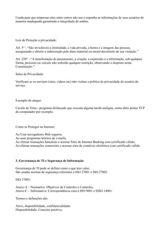 Usada para que empresas sites entre outros não use e exponha as informações de seus usuários de
maneira inadequada garantindo a integridade de ambos.

Leis de Proteção a privacidade:
Art. 5° - “São invioláveis a intimidade, a vida privada, a honra e a imagem das pessoas,
assegurando o direito a indenização pelo dano material ou moral decorrente de sua violação.”
Art. 220° - “A manifestação do pensamento, a criação, a expressão e a informação, sob qualquer
forma, processo ou veículo não sofrerão qualquer restrição, observando o disposto nesta
Constituição.”
Selos de Privacidade:
Verificam se os serviços (sites, vídeos etc) não violam a política de privacidade do usuário do
serviço.

Exemplo de ataque:
Cavalo de Tróia - programa disfarçado que executa alguma tarefa maligna, como abrir portas TCP
do computador por exemplo.

Como se Proteger na Internet:
Ao Usar navegadores Web seguros;
Ao usar programas leitores de e-mails;
Ao efetuar transações bancárias e acessar Sites de Internet Banking com certificado válido;
Ao efetuar transações comerciais e acessar sites de comércio eletrônico com certificado válido.

3. Governança de TI e Segurança de Informação
Governança de TI pode se definir como o que tem valor,
São usadas normas de segurança referentes a ISO 27001 e ISO 27002.
ISO 27001:
Anexo A – Normativo: Objetivos de Controles e Controles;
Anexo C – Informativo: Correspondência com a ISO 9001 e ISSO 14001.
Termos e definições são:
Ativo, disponibilidade, confidencialidade:
Disponibilidade: Conceito positivo;

 