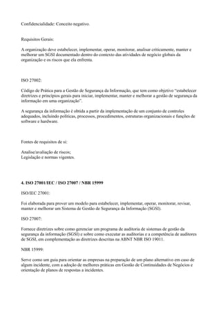 Confidencialidade: Conceito negativo.
Requisitos Gerais:
A organização deve estabelecer, implementar, operar, monitorar, analisar criticamente, manter e
melhorar um SGSI documentado dentro do contexto das atividades de negócio globais da
organização e os riscos que ela enfrenta.

ISO 27002:
Código de Prática para a Gestão de Segurança da Informação, que tem como objetivo “estabelecer
diretrizes e princípios gerais para iniciar, implementar, manter e melhorar a gestão de segurança da
informação em uma organização”.
A segurança da informação é obtida a partir da implementação de um conjunto de controles
adequados, incluindo políticas, processos, procedimentos, estruturas organizacionais e funções de
software e hardware.

Fontes de requisitos de si:
Analise/avaliação de riscos;
Legislação e normas vigentes.

4. ISO 27001/IEC / ISO 27007 / NBR 15999
ISO/IEC 27001:
Foi elaborada para prover um modelo para estabelecer, implementar, operar, monitorar, revisar,
manter e melhorar um Sistema de Gestão de Segurança da Informação (SGSI).
ISO 27007:
Fornece diretrizes sobre como gerenciar um programa de auditoria de sistemas de gestão da
segurança da informação (SGSI) e sobre como executar as auditorias e a competência de auditores
de SGSI, em complementação as diretrizes descritas na ABNT NBR ISO 19011.
NBR 15999:
Serve como um guia para orientar as empresas na preparação de um plano alternativo em caso de
algum incidente, com a adoção de melhores práticas em Gestão de Continuidades de Negócios e
orientação de planos de respostas a incidentes.

 