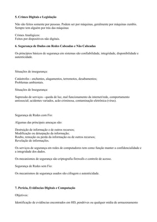 5. Crimes Digitais e Legislação
Não são feitos somente por pessoas. Podem ser por máquinas, geralmente por máquinas zumbis.
Sempre tem alguém por trás das máquinas
Crimes Analógicos:
Feitos por dispositivos não digitais.
6. Segurança de Dados em Redes Cabeadas e Não Cabeadas
Os princípios básicos de segurança em sistemas são confiabilidade, integridade, disponibilidade e
autenticidade.

Situações de insegurança:
Catástrofes - enchentes, alagamentos, terremotos, desabamentos;
Problemas ambientais.
Situações de Insegurança:
Supressão de serviços - queda de luz, mal funcionamento da internet/rede, comportamento
antissocial; acidentes variados, acão criminosa, contaminação eletrônica (vírus).

Segurança de Redes com Fio:
Algumas das principais ameaças são:
Destruição de informação e de outros recursos;
Modificação ou deturpação da informação;
Roubo, remoção ou perda da informação ou de outros recursos;
Revelação de informações.
Os serviços de segurança em redes de computadores tem como função manter a confidencialidade e
a integridade dos dados.
Os mecanismos de segurança são criptografia firewalls e controle de acesso.
Segurança de Redes sem Fio:
Os mecanismos de segurança usados são cifragem e autenticidade.

7. Perícia, Evidências Digitais e Computação
Objetivos:
Identificação de evidências encontrados em HD, pendrives ou qualquer mídia de armazenamento

 