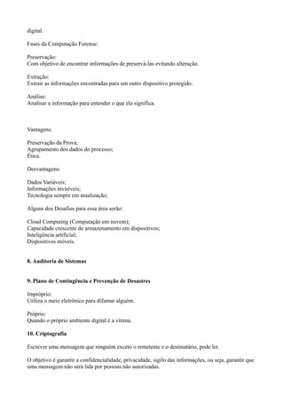 digital.
Fases da Computação Forense:
Preservação:
Com objetivo de encontrar informações de preservá-las evitando alteração.
Extração:
Extrair as informações encontradas para um outro dispositivo protegido.
Análise:
Analisar a informação para entender o que ela significa.

Vantagens:
Preservação da Prova;
Agrupamento dos dados do processo;
Ética.
Desvantagens:
Dados Variáveis;
Informações invisíveis;
Tecnologia sempre em atualização;
Alguns dos Desafios para essa área serão:
Cloud Computing (Computação em nuvem);
Capacidade crescente de armazenamento em dispositivos;
Inteligência artificial;
Dispositivos móveis.
8. Auditoria de Sistemas
9. Plano de Contingência e Prevenção de Desastres
Impróprio:
Utiliza o meio eletrônico para difamar alguém.
Próprio:
Quando o próprio ambiente digital é a vítima.
10. Criptografia
Escrever uma mensagem que ninguém exceto o remetente e o destinatário, pode ler.
O objetivo é garantir a confidencialidade, privacidade, sigilo das informações, ou seja, garantir que
uma mensagem não será lida por pessoas não autorizadas.

 