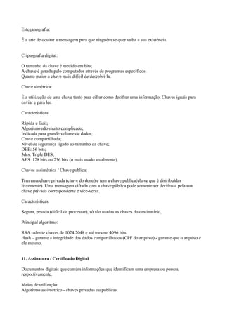 Esteganografia:
É a arte de ocultar a mensagem para que ninguém se quer saiba a sua existência.
Criptografia digital:
O tamanho da chave é medido em bits;
A chave é gerada pelo computador através de programas específicos;
Quanto maior a chave mais difícil de descobri-la.
Chave simétrica:
É a utilização de uma chave tanto para cifrar como decifrar uma informação. Chaves iguais para
enviar e para ler.
Características:
Rápida e fácil;
Algoritmo não muito complicado;
Indicada para grande volume de dados;
Chave compartilhada;
Nível de segurança ligado ao tamanho da chave;
DEE: 56 bits;
3des: Triple DES;
AES: 128 bits ou 256 bits (o mais usado atualmente).
Chaves assimétrica / Chave publica:
Tem uma chave privada (chave do dono) e tem a chave publica(chave que é distribuídas
livremente). Uma mensagem cifrada com a chave pública pode somente ser decifrada pela sua
chave privada correspondente e vice-versa.
Características:
Segura, pesada (difícil de processar), só são usadas as chaves do destinatário,
Principal algoritmo:
RSA: admite chaves de 1024,2048 e até mesmo 4096 bits.
Hash – garante a integridade dos dados compartilhados (CPF do arquivo) - garante que o arquivo é
ele mesmo.
11. Assinatura / Certificado Digital
Documentos digitais que contém informações que identificam uma empresa ou pessoa,
respectivamente.
Meios de utilização:
Algoritmo assimétrico - chaves privadas ou publicas.

 