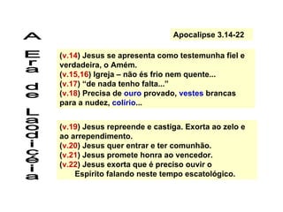 ( v.14 ) Jesus se apresenta como testemunha fiel e verdadeira, o Amém. ( v.15,16 )   Igreja – não és frio nem quente... ( v.17 ) “de nada tenho falta...” ( v.18 )   Precisa de  ouro  provado,  vestes  brancas para a nudez,  colírio ... ( v.19 ) Jesus repreende e castiga. Exorta ao zelo e ao arrependimento. ( v.20 ) Jesus quer entrar e ter comunhão. ( v.21 ) Jesus promete honra ao vencedor. ( v.22 ) Jesus exorta que é preciso ouvir o  Espírito falando neste tempo escatológico. A Era de Laodicéia Apocalipse 3.14-22 