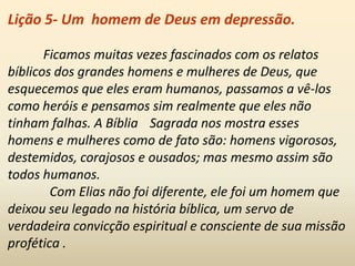 Lição 5- Um homem de Deus em depressão.
Ficamos muitas vezes fascinados com os relatos
bíblicos dos grandes homens e mulheres de Deus, que
esquecemos que eles eram humanos, passamos a vê-los
como heróis e pensamos sim realmente que eles não
tinham falhas. A Bíblia Sagrada nos mostra esses
homens e mulheres como de fato são: homens vigorosos,
destemidos, corajosos e ousados; mas mesmo assim são
todos humanos.
Com Elias não foi diferente, ele foi um homem que
deixou seu legado na história bíblica, um servo de
verdadeira convicção espiritual e consciente de sua missão
profética .
 