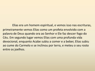 Elias era um homem espiritual, e vemos isso nas escrituras,
primeiramente vemos Elias como um profeta envolvido com a
palavra de Deus quando ora ao Senhor e Ele faz descer fogo do
Céu. Em segundo lugar vemos Elias com uma profunda vida
devocional, enquanto Acabe subiu a comer e a beber, Elias subiu
ao cume do Carmelo e se inclinou por terra, e meteu o seu rosto
entre os joelhos.
 