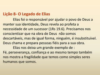 Lição 8- O Legado de Elias
Elias foi o responsável por ajudar o povo de Deus a
manter sua identidade, Deus revela ao profeta a
necessidade de um sucessor (1Rs 19.6). Precisamos nos
conscientizar que na obra de Deus não somos
descartáveis, mas de igual forma, ninguém, é insubstituível.
Deus chama e prepara pessoas fiéis para a sua obra.
Elias nos deixa um grande exemplo de :
Fé, perseverança, confiança e ao mesmo tempo também
nos mostra a fragilidade que temos como simples seres
humanos que somos.
 