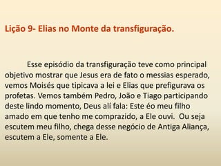 Lição 9- Elias no Monte da transfiguração.
Esse episódio da transfiguração teve como principal
objetivo mostrar que Jesus era de fato o messias esperado,
vemos Moisés que tipicava a lei e Elias que prefigurava os
profetas. Vemos também Pedro, João e Tiago participando
deste lindo momento, Deus alí fala: Este éo meu filho
amado em que tenho me comprazido, a Ele ouvi. Ou seja
escutem meu filho, chega desse negócio de Antiga Aliança,
escutem a Ele, somente a Ele.
 