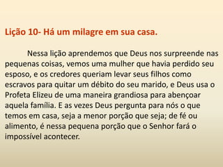 Lição 10- Há um milagre em sua casa.
Nessa lição aprendemos que Deus nos surpreende nas
pequenas coisas, vemos uma mulher que havia perdido seu
esposo, e os credores queriam levar seus filhos como
escravos para quitar um débito do seu marido, e Deus usa o
Profeta Elizeu de uma maneira grandiosa para abençoar
aquela família. E as vezes Deus pergunta para nós o que
temos em casa, seja a menor porção que seja; de fé ou
alimento, é nessa pequena porção que o Senhor fará o
impossível acontecer.
 