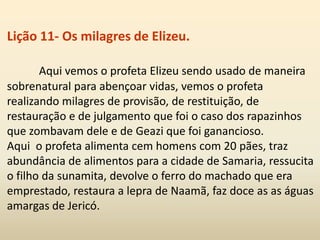 Lição 11- Os milagres de Elizeu.
Aqui vemos o profeta Elizeu sendo usado de maneira
sobrenatural para abençoar vidas, vemos o profeta
realizando milagres de provisão, de restituição, de
restauração e de julgamento que foi o caso dos rapazinhos
que zombavam dele e de Geazi que foi ganancioso.
Aqui o profeta alimenta cem homens com 20 pães, traz
abundância de alimentos para a cidade de Samaria, ressucita
o filho da sunamita, devolve o ferro do machado que era
emprestado, restaura a lepra de Naamã, faz doce as as águas
amargas de Jericó.
 