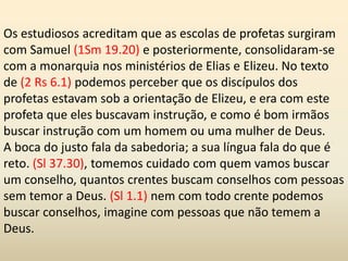 Os estudiosos acreditam que as escolas de profetas surgiram
com Samuel (1Sm 19.20) e posteriormente, consolidaram-se
com a monarquia nos ministérios de Elias e Elizeu. No texto
de (2 Rs 6.1) podemos perceber que os discípulos dos
profetas estavam sob a orientação de Elizeu, e era com este
profeta que eles buscavam instrução, e como é bom irmãos
buscar instrução com um homem ou uma mulher de Deus.
A boca do justo fala da sabedoria; a sua língua fala do que é
reto. (Sl 37.30), tomemos cuidado com quem vamos buscar
um conselho, quantos crentes buscam conselhos com pessoas
sem temor a Deus. (Sl 1.1) nem com todo crente podemos
buscar conselhos, imagine com pessoas que não temem a
Deus.
 
