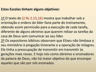 Estas Escolas tinham alguns objetivos:
1º O texto de (2 Rs 2.15,16) mostra que trabalhar sob a
orientação e ordens do líder fazia parte do treinamento,
obtendo assim permissão para a execução de cada tarefa,
diferente de alguns obreiros que querem relizar as tarefas da
casa de Deus sem comunicar ao seu líder.
2º Os expositores bíblicos observam que Elizeu não limitava o
seu ministério à pregação itinerante e a operação de milagres.
Ele tinha a preocupação de transmitir em transmitir às
gerações mais novas. E hoje nós como obreiros e ensinadores
da palavra de Deus, não há maior objetivo do que encorajar
aqueles que são por nós ensinados.
 