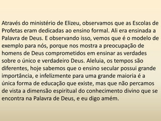 Através do ministério de Elizeu, observamos que as Escolas de
Profetas eram dedicadas ao ensino formal. Ali era ensinada a
Palavra de Deus. E observando isso, vemos que é o modelo de
exemplo para nós, porque nos mostra a preocupação de
homens de Deus comprometidos em ensinar as verdades
sobre o único e verdadeiro Deus. Aleluia, os tempos são
diferentes, hoje sabemos que o ensino secular possui grande
importância, e infelizmente para uma grande maioria é a
única forma de educação que existe, mas que não percamos
de vista a dimensão espiritual do conhecimento divino que se
encontra na Palavra de Deus, e eu digo amém.
 