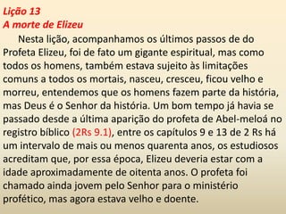 Lição 13
A morte de Elizeu
Nesta lição, acompanhamos os últimos passos de do
Profeta Elizeu, foi de fato um gigante espiritual, mas como
todos os homens, também estava sujeito às limitações
comuns a todos os mortais, nasceu, cresceu, ficou velho e
morreu, entendemos que os homens fazem parte da história,
mas Deus é o Senhor da história. Um bom tempo já havia se
passado desde a última aparição do profeta de Abel-meloá no
registro bíblico (2Rs 9.1), entre os capítulos 9 e 13 de 2 Rs há
um intervalo de mais ou menos quarenta anos, os estudiosos
acreditam que, por essa época, Elizeu deveria estar com a
idade aproximadamente de oitenta anos. O profeta foi
chamado ainda jovem pelo Senhor para o ministério
profético, mas agora estava velho e doente.
 