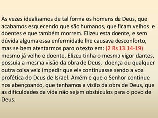 Às vezes idealizamos de tal forma os homens de Deus, que
acabamos esquecendo que são humanos, que ficam velhos e
doentes e que também morrem. Elizeu esta doente, e sem
dúvida alguma essa enfermidade lhe causava desconforto,
mas se bem atentarmos paro o texto em: (2 Rs 13.14-19)
mesmo já velho e doente, Elizeu tinha o mesmo vigor dantes,
possuia a mesma visão da obra de Deus, doença ou qualquer
outra coisa veio impedir que ele continuasse sendo a voa
profética do Deus de Israel. Amém e que o Senhor continue
nos abençoando, que tenhamos a visão da obra de Deus, que
as dificuldades da vida não sejam obstáculos para o povo de
Deus.
 