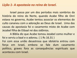 Lição 1- A apostasia no reino de Israel.
Israel passa por um dos períodos mais sombrios da
história do reino do Norte, quando Acabe filho de Onri
estava no governo, Acabe tentou associar os elementos do
culto cananeu com a adoração ao Deus de Israel. Uma das
causas da apostasia foi o casamento misto de Acabe com
Jezabel filha de Etbaal rei dos sidônios.
A Bíblia diz que Acabe tomou Jezabel como mulher e
foi e serviu a baal e o adorou. ( 1 Rs 16.31 )
Foi com essa união desastrosa que idolatria entrou com
força em Israel, embora se fale dum casamento
político, graves fora as consequências espirituais que
aconteceu com Israel.
 