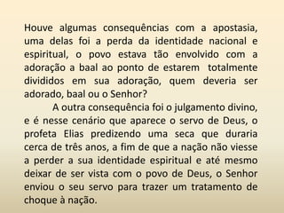 Houve algumas consequências com a apostasia,
uma delas foi a perda da identidade nacional e
espiritual, o povo estava tão envolvido com a
adoração a baal ao ponto de estarem totalmente
divididos em sua adoração, quem deveria ser
adorado, baal ou o Senhor?
A outra consequência foi o julgamento divino,
e é nesse cenário que aparece o servo de Deus, o
profeta Elias predizendo uma seca que duraria
cerca de três anos, a fim de que a nação não viesse
a perder a sua identidade espiritual e até mesmo
deixar de ser vista com o povo de Deus, o Senhor
enviou o seu servo para trazer um tratamento de
choque à nação.
 