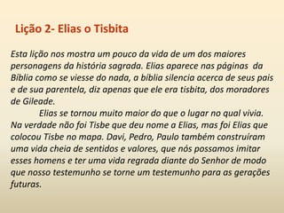 Esta lição nos mostra um pouco da vida de um dos maiores
personagens da história sagrada. Elias aparece nas páginas da
Bíblia como se viesse do nada, a bíblia silencia acerca de seus pais
e de sua parentela, diz apenas que ele era tisbita, dos moradores
de Gileade.
Elias se tornou muito maior do que o lugar no qual vivia.
Na verdade não foi Tisbe que deu nome a Elias, mas foi Elias que
colocou Tisbe no mapa. Davi, Pedro, Paulo também construíram
uma vida cheia de sentidos e valores, que nós possamos imitar
esses homens e ter uma vida regrada diante do Senhor de modo
que nosso testemunho se torne um testemunho para as gerações
futuras.
Lição 2- Elias o Tisbita
 