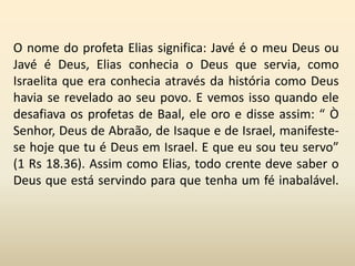 O nome do profeta Elias significa: Javé é o meu Deus ou
Javé é Deus, Elias conhecia o Deus que servia, como
Israelita que era conhecia através da história como Deus
havia se revelado ao seu povo. E vemos isso quando ele
desafiava os profetas de Baal, ele oro e disse assim: “ Ò
Senhor, Deus de Abraão, de Isaque e de Israel, manifeste-
se hoje que tu é Deus em Israel. E que eu sou teu servo”
(1 Rs 18.36). Assim como Elias, todo crente deve saber o
Deus que está servindo para que tenha um fé inabalável.
 