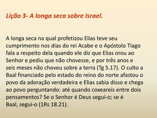 Lição 3- A longa seca sobre Israel.
A longa seca na qual profetizou Elias teve seu
cumprimento nos dias do rei Acabe e o Apóstolo Tiago
fala a respeito dela quando ele diz que Elias orou ao
Senhor e pediu que não chovesse, e por três anos e
seis meses não choveu sobre a terra (Tg 5.17). O culto a
Baal financiado pelo estado do reino do norte afastou o
povo da adoração verdadeira e Elias sabia disso e chega
ao povo perguntando: até quando coxeareis entre dois
pensamentos? Se o Senhor é Deus segui-o; se é
Baal, segui-o (1Rs 18.21).
 