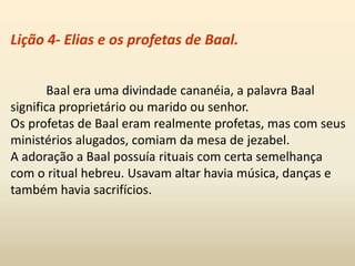Lição 4- Elias e os profetas de Baal.
Baal era uma divindade cananéia, a palavra Baal
significa proprietário ou marido ou senhor.
Os profetas de Baal eram realmente profetas, mas com seus
ministérios alugados, comiam da mesa de jezabel.
A adoração a Baal possuía rituais com certa semelhança
com o ritual hebreu. Usavam altar havia música, danças e
também havia sacrifícios.
 