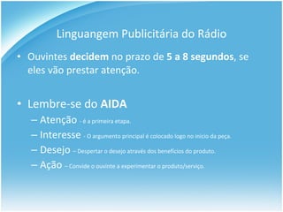Linguangem Publicitária do Rádio Ouvintes  decidem  no prazo de  5 a 8 segundos , se eles vão prestar atenção.  Lembre-se do  AIDA Aten ção  - é a primeira etapa. Interesse  - O argumento principal é colocado logo no início da peça. Desejo   – Despertar o desejo através dos benefícios do produto. A ção  – Convide o ouvinte a experimentar o produto/serviço. 