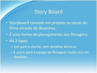 Story Board Storyboard consiste em projetar as cenas do filme através de desenhos. É uma forma de planejamento das filmagens. Há 2 tipos: Um para o cliente, sem detalhes técnicos  E outro para a equipe de filmagem muito rico em detalhes. 