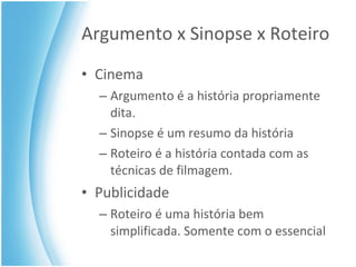 Argumento x Sinopse x Roteiro Cinema Argumento é a história propriamente dita. Sinopse é um resumo da história Roteiro é a história contada com as técnicas de filmagem. Publicidade Roteiro é uma história bem simplificada. Somente com o essencial 