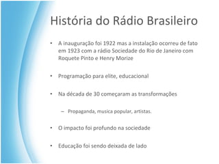 História do Rádio Brasileiro A inauguração foi 1922 mas a instalação ocorreu de fato em 1923 com a rádio Sociedade do Rio de Janeiro com Roquete Pinto e Henry Morize Programação para elite, educacional Na década de 30 começaram as transformações Propaganda, musica popular, artistas. O impacto foi profundo na sociedade Educação foi sendo deixada de lado 
