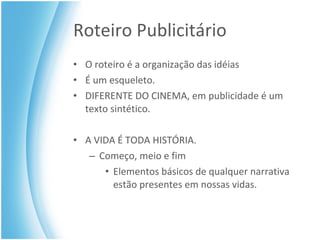 Roteiro Publicitário O roteiro é a organização das idéias É um esqueleto.  DIFERENTE DO CINEMA, em publicidade é um texto sintético. A VIDA É TODA HISTÓRIA. Começo, meio e fim Elementos básicos de qualquer narrativa estão presentes em nossas vidas. 