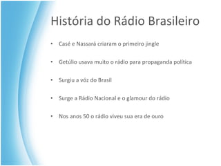 História do Rádio Brasileiro Casé e Nassará criaram o primeiro jingle Getúlio usava muito o rádio para propaganda política Surgiu a vóz do Brasil Surge a Rádio Nacional e o glamour do rádio Nos anos 50 o rádio viveu sua era de ouro 