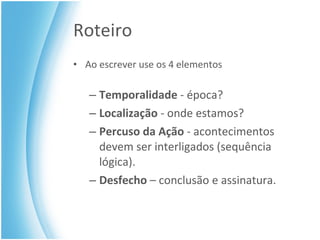 Roteiro Ao escrever use os 4 elementos Temporalidade  - época? Localização  - onde estamos? Percuso da Ação  - acontecimentos devem ser interligados (sequência lógica). Desfecho  – conclusão e assinatura. 
