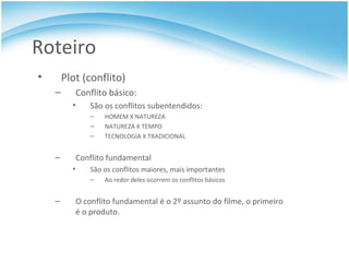 Roteiro Plot (conflito) Conflito básico:  São os conflitos subentendidos: HOMEM X NATUREZA NATUREZA X TEMPO TECNOLOGIA X TRADICIONAL Conflito fundamental São os conflitos maiores, mais importantes Ao redor deles ocorrem os conflitos básicos O conflito fundamental é o 2º assunto do filme, o primeiro é o produto. 