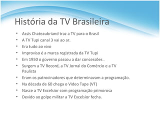 História da TV Brasileira Assis Chateaubriand traz a TV para o Brasil A TV Tupi canal 3 vai ao ar. Era tudo ao vivo Improviso é a marca registrada da TV Tupi Em 1950 o governo passou a dar concessões . Surgem a TV Record, a TV Jornal do Comércio e a TV Paulista Eram os patrocinadores que determinavam a programação. Na década de 60 chega o Video Tape (VT) Nasce a TV Excelsior com programação primorosa Devido ao golpe militar a TV Excelsior fecha. 