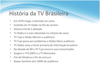 História da TV Brasileira Em 1970 chega a televisão em cores Incêndio da TV Globo no Rio de Janeiro Sistema Pal-M é adotado Tv Globo é a mais adiantada no sistema de cores TV Tupi e Globo lideram a audiência TV Tupi passa por problemas e Globo lidera audiência TV Globo virou a fonte primária de informação brasileira Na década de 80 a TV Tupi encerra suas transmissões Surgem a TVS (SBT) e a TV Manchete. Fim da Ditadura e fim da censura Roque Santeiro tem 100% de audiência 