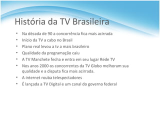 História da TV Brasileira Na década de 90 a concorrência fica mais acirrada Início da TV a cabo no Brasil Plano real levou a tv a mais brasileiro Qualidade da programação caiu A TV Manchete fecha e entra em seu lugar Rede TV Nos anos 2000 os concorrentes da TV Globo melhoram sua qualidade e a disputa fica mais acirrada. A internet rouba telespectadores É lançada a TV Digital e um canal do governo federal 