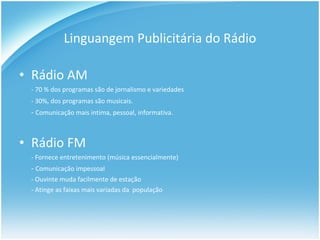 Linguangem Publicitária do Rádio Rádio AM - 70 % dos programas são de jornalismo e variedades  - 30%, dos programas são musicais.   -  Comunicação mais intima, pessoal, informativa. Rádio FM - Fornece entretenimento (música essencialmente) -  Comunicação impessoal - Ouvinte muda facilmente de estação - Atinge as faixas mais variadas da  população 