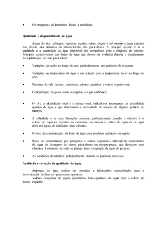 Os programas de incentivos fiscais e creditícios.
Qualidade e disponibilidade de água
Águas de rios, córregos, represas, açudes, minas, poços e até mesmo a água captada
das chuvas são utilizadas no abastecimento das pisciculturas. A principal questão é se a
qualidade e a quantidade da água disponível são compatíveis com a exigência do projeto.
Principais características das fontes de água que devem ser avaliadas durante o planejamento
da implantação de uma piscicultura:
 Variações da vazão ao longo do ano, particularmente nos períodos de estiagem;
 Variações na temperatura da água e sua relação com a temperatura do ar ao longo do
ano;
 Presença de vida (peixes, crustáceos, plantas aquáticas e outros organismos);
 Concentração de gases como o oxigênio e o gás carbônico;
 O pH, a alcalinidade total e a dureza total, indicadores importantes da estabilidade
química da água e que determinam a necessidade de adoção de algumas práticas de
manejo;
 A salinidade e as suas flutuações sazonais, particularmente quando o objetivo é o
cultivo de espécies marinhas ou estuarinas, ou mesmo o cultivo de espécies de água
doce em águas de salinidade mais elevada;
 O risco de contaminação da fonte de água com produtos químicos ou esgoto.
 Risco de contaminação por patógenos e outros organismos indesejáveis provenientes
da água de drenagem de outras pisciculturas ou pesque-pague, que despejam seus
efluentes à montante de onde se planeja fazer a captação de água do projeto;
 As condições de turbidez, principalmente durante os períodos chuvosos.
Avaliação e correção da qualidade da água.
Amostras de água podem ser enviadas a laboratórios especializados para a
determinação de diversos parâmetros químicos.
Valores desejados de alguns parâmetros físico-químicos da água para o cultivo de
peixes tropicais:
 