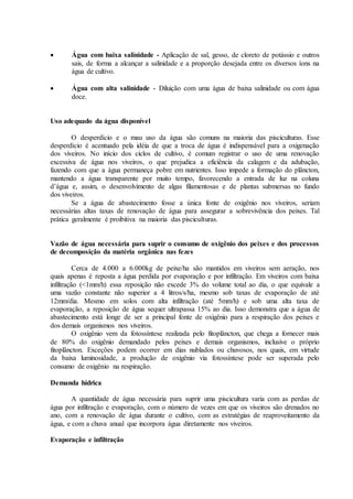  Água com baixa salinidade - Aplicação de sal, gesso, de cloreto de potássio e outros
sais, de forma a alcançar a salinidade e a proporção desejada entre os diversos íons na
água de cultivo.
 Água com alta salinidade - Diluição com uma água de baixa salinidade ou com água
doce.
Uso adequado da água disponível
O desperdício e o mau uso da água são comuns na maioria das pisciculturas. Esse
desperdício é acentuado pela idéia de que a troca de água é indispensável para a oxigenação
dos viveiros. No início dos ciclos de cultivo, é comum registrar o uso de uma renovação
excessiva de água nos viveiros, o que prejudica a eficiência da calagem e da adubação,
fazendo com que a água permaneça pobre em nutrientes. Isso impede a formação do plâncton,
mantendo a água transparente por muito tempo, favorecendo a entrada de luz na coluna
d’água e, assim, o desenvolvimento de algas filamentosas e de plantas submersas no fundo
dos viveiros.
Se a água de abastecimento fosse a única fonte de oxigênio nos viveiros, seriam
necessárias altas taxas de renovação de água para assegurar a sobrevivência dos peixes. Tal
prática geralmente é proibitiva na maioria das pisciculturas.
Vazão de água necessária para suprir o consumo de oxigênio dos peixes e dos processos
de decomposição da matéria orgânica nas fezes
Cerca de 4.000 a 6.000kg de peixe/ha são mantidos em viveiros sem aeração, nos
quais apenas é reposta a água perdida por evaporação e por infiltração. Em viveiros com baixa
infiltração (<1mm/h) essa reposição não excede 3% do volume total ao dia, o que equivale a
uma vazão constante não superior a 4 litros/s/ha, mesmo sob taxas de evaporação de até
12mm/dia. Mesmo em solos com alta infiltração (até 5mm/h) e sob uma alta taxa de
evaporação, a reposição de água sequer ultrapassa 15% ao dia. Isso demonstra que a água de
abastecimento está longe de ser a principal fonte de oxigênio para a respiração dos peixes e
dos demais organismos nos viveiros.
O oxigênio vem da fotossíntese realizada pelo fitoplâncton, que chega a fornecer mais
de 80% do oxigênio demandado pelos peixes e demais organismos, inclusive o próprio
fitoplâncton. Exceções podem ocorrer em dias nublados ou chuvosos, nos quais, em virtude
da baixa luminosidade, a produção de oxigênio via fotossíntese pode ser superada pelo
consumo de oxigênio na respiração.
Demanda hídrica
A quantidade de água necessária para suprir uma piscicultura varia com as perdas de
água por infiltração e evaporação, com o número de vezes em que os viveiros são drenados no
ano, com a renovação de água durante o cultivo, com as estratégias de reaproveitamento da
água, e com a chuva anual que incorpora água diretamente nos viveiros.
Evaporação e infiltração
 