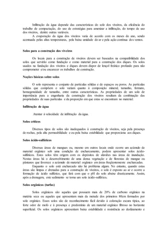 Infiltração da água depende das características do solo dos viveiros, da eficiência do
trabalho de compactação, do uso de estratégias para amenizar a infiltração, do tempo de uso
dos viveiros, dentre outras variáveis.
A evaporação da água dos viveiros varia de acordo com os meses do ano, sendo
acentuada pelas altas temperaturas, pela baixa umidade do ar e pela ação contínua dos ventos.
Solos para a construção dos viveiros
Os locais para a construção de viveiros devem ser baseados na compatibilidade dos
solos que servirão como fundação e como material para a construção dos diques. Os solos
usados na fundação dos viveiros e diques devem dispor de lençol freático profundo para não
comprometer e/ou encarecer os trabalhos de construção.
Noções básicas sobre solos
O solo representa o conjunto de partículas sólidas e de espaços ou poros. As partículas
sólidas que compõem o solo variam quanto à composição mineral, tamanho, formato,
homogeneidade de tamanho, entre outras características. As propriedades de um solo de
importância para a engenharia da construção dos viveiros resultam da combinação das
propriedades de suas partículas e da proporção em que estas se encontram no material.
Infiltração de água
Atentar à velocidade de infiltração da água.
Solos críticos
Diversos tipos de solos são inadequados à construção de viveiros, seja pela presença
de rochas, pela alta permeabilidade e ou pela baixa estabilidade que proporciona aos diques.
Solos ácido-sulfáticos
Diversas áreas de mangues ou, mesmo em outros locais onde ocorre um acúmulo de
material orgânico sob uma condição de encharcamento, podem apresentar solos ácido-
sulfáticos. Estes solos têm origem com os depósitos de aluviões nas áreas de inundação.
Nestas áreas há o desenvolvimento de uma densa vegetação e de florestas de mangue ou
pântanos que favorece o acúmulo de material orgânico em áreas freqüentemente encharcadas.
Enquanto o solo está encharcado não há problema algum. No entanto, quando estas
áreas são limpas e drenadas para a construção de viveiros, o solo é exposto ao ar e ocorre a
formação de ácido sulfúrico, que fará com que o pH do solo abaixe drasticamente. Assim,
após a drenagem, este sedimento se torna um solo ácido-sulfático.
Solos orgânicos (turfas)
Solos orgânicos são aqueles que possuem mais de 20% de carbono orgânico na
matéria seca ou aqueles que apresentam mais da metade dos primeiros 80cm formados por
solo orgânico. Esses solos são de reconhecimento fácil devido à coloração escura típica, ao
forte odor de mofo e à presença e predomínio de um material orgânico fibroso no horizonte
superficial. Os solos orgânicos apresentam baixa estabilidade e resistência ao deslizamento e
 
