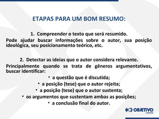 ETAPAS PARA UM BOM RESUMO:
1. Compreender o texto que será resumido.
Pode ajudar buscar informações sobre o autor, sua posição
ideológica, seu posicionamento teórico, etc.
2. Detectar as ideias que o autor considera relevante.
Principalmente quando se trata de gêneros argumentativos,
buscar identificar:
• a questão que é discutida;
• a posição (tese) que o autor rejeita;
• a posição (tese) que o autor sustenta;
• os argumentos que sustentam ambas as posições;
• a conclusão final do autor.
 