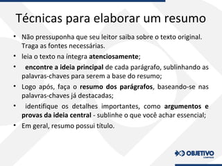 Técnicas para elaborar um resumo
• Não pressuponha que seu leitor saiba sobre o texto original.
Traga as fontes necessárias.
• leia o texto na íntegra atenciosamente;
• encontre a ideia principal de cada parágrafo, sublinhando as
palavras-chaves para serem a base do resumo;
• Logo após, faça o resumo dos parágrafos, baseando-se nas
palavras-chaves já destacadas;
• identifique os detalhes importantes, como argumentos e
provas da ideia central - sublinhe o que você achar essencial;
• Em geral, resumo possui título.
 
