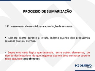 PROCESSO DE SUMARIZAÇÃO
• Processo mental essencial para a produção de resumos.
• Sempre ocorre durante a leitura, mesmo quando não produzimos
resumos orais ou escritos.
• Segue uma certa lógica que depende, entre outros elementos, do
tipo de destinatário e do que julgamos que ele deve conhecer sobre o
texto segundo seus objetivos.
 