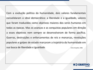 Com a evolução política da humanidade, dois valores fundamentais
consolidaram o ideal democrático: a liberdade e a igualdade, valores
que foram traduzidos como objetivos maiores dos seres humanos em
todas as épocas. Mas os avanços e as conquistas populares em direção
a esses objetivos nem sempre se desenvolveram de forma pacífica.
Guerras, destruições e enforcamentos de reis e monarcas, revoluções
populares e golpes de estado marcaram a trajetória da humanidade em
sua busca de liberdade e igualdade. (Clóvis Brigadão, 1988)
 