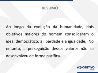 RESUMO
Ao longo da evolução da humanidade, dois
objetivos maiores do homem consolidaram o
ideal democrático: a liberdade e a igualdade. No
entanto, a perseguição desses valores não se
desenvolveu de forma pacífica.
 