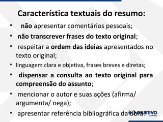 Característica textuais do resumo:
• não apresentar comentários pessoais;
• não transcrever frases do texto original;
• respeitar a ordem das ideias apresentados no
texto original;
• linguagem clara e objetiva, frases breves e diretas;
• dispensar a consulta ao texto original para
compreensão do assunto;
• mencionar o autor e suas ações (afirma/
argumenta/ nega);
• apresentar referência bibliográfica da obra.
 