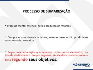 PROCESSO DE SUMARIZAÇÃO
• Processo mental essencial para a produção de resumos.
• Sempre ocorre durante a leitura, mesmo quando não produzimos
resumos orais ou escritos.
• Segue uma certa lógica que depende, entre outros elementos, do
tipo de destinatário e do que julgamos que ele deve conhecer sobre o
texto segundo seus objetivos.
 