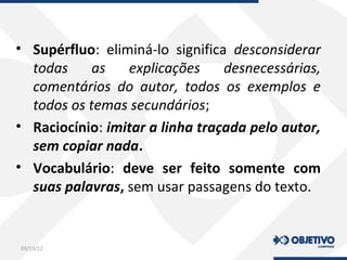 • Supérfluo: eliminá-lo significa desconsiderar
todas as explicações desnecessárias,
comentários do autor, todos os exemplos e
todos os temas secundários;
• Raciocínio: imitar a linha traçada pelo autor,
sem copiar nada.
• Vocabulário: deve ser feito somente com
suas palavras, sem usar passagens do texto.
03/13/12
 