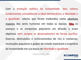 Com a evolução política da humanidade, dois valores
fundamentais consolidaram o ideal democrático: a liberdade e
a igualdade, valores que foram traduzidos como objetivos
maiores dos seres humanos em todas as épocas. MasMas os
avanços e as conquistas populares em direção a esses
objetivos nem sempre se desenvolveram de forma pacífica.
Guerras, destruições e enforcamentos de reis e monarcas,
revoluções populares e golpes de estado marcaram a trajetória
da humanidade em sua busca de liberdade e igualdade.
(Clóvis Brigadão, 1988)
 