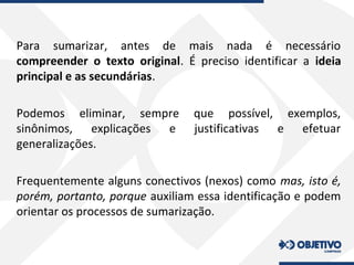 Para sumarizar, antes de mais nada é necessário
compreender o texto original. É preciso identificar a ideia
principal e as secundárias.
Podemos eliminar, sempre que possível, exemplos,
sinônimos, explicações e justificativas e efetuar
generalizações.
Frequentemente alguns conectivos (nexos) como mas, isto é,
porém, portanto, porque auxiliam essa identificação e podem
orientar os processos de sumarização.
 